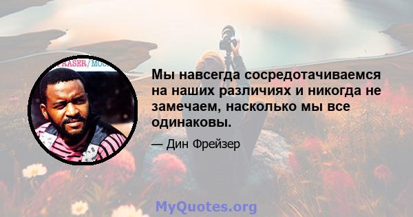 Мы навсегда сосредотачиваемся на наших различиях и никогда не замечаем, насколько мы все одинаковы.