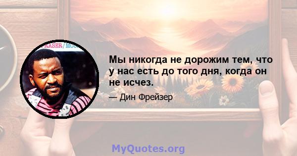 Мы никогда не дорожим тем, что у нас есть до того дня, когда он не исчез.