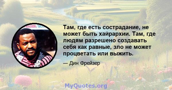 Там, где есть сострадание, не может быть хайрархии. Там, где людям разрешено создавать себя как равные, зло не может процветать или выжить.