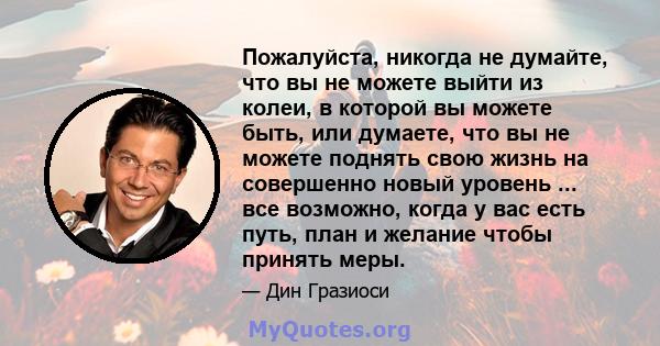 Пожалуйста, никогда не думайте, что вы не можете выйти из колеи, в которой вы можете быть, или думаете, что вы не можете поднять свою жизнь на совершенно новый уровень ... все возможно, когда у вас есть путь, план и