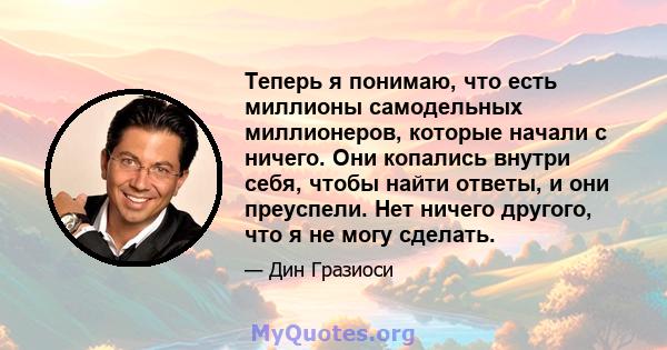 Теперь я понимаю, что есть миллионы самодельных миллионеров, которые начали с ничего. Они копались внутри себя, чтобы найти ответы, и они преуспели. Нет ничего другого, что я не могу сделать.