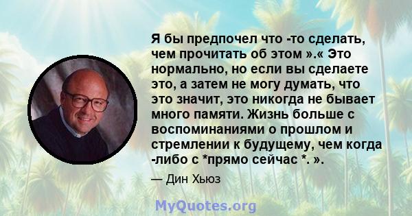 Я бы предпочел что -то сделать, чем прочитать об этом ».« Это нормально, но если вы сделаете это, а затем не могу думать, что это значит, это никогда не бывает много памяти. Жизнь больше с воспоминаниями о прошлом и