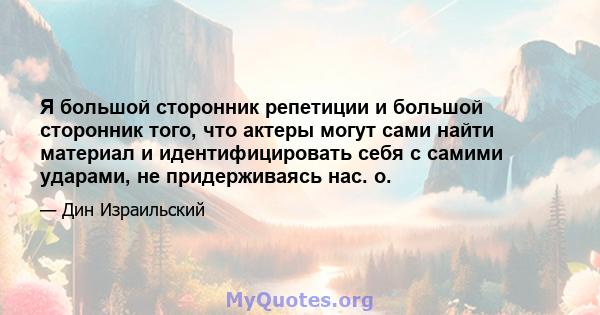 Я большой сторонник репетиции и большой сторонник того, что актеры могут сами найти материал и идентифицировать себя с самими ударами, не придерживаясь нас. о.