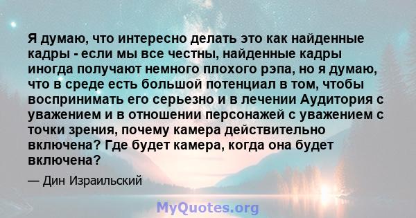 Я думаю, что интересно делать это как найденные кадры - если мы все честны, найденные кадры иногда получают немного плохого рэпа, но я думаю, что в среде есть большой потенциал в том, чтобы воспринимать его серьезно и в 