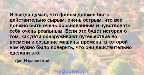 Я всегда думал, что фильм должен быть действительно сырым, очень острым, что все должно быть очень обоснованным и чувствовать себя очень реальным. Если это будет история о том, как дети обнаруживают путешествие во