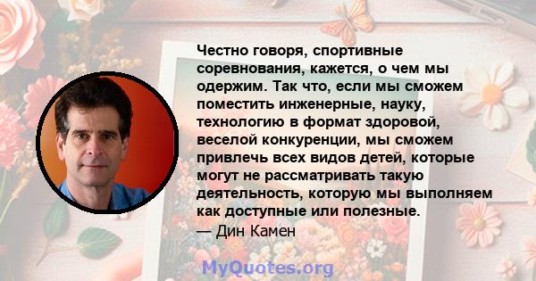 Честно говоря, спортивные соревнования, кажется, о чем мы одержим. Так что, если мы сможем поместить инженерные, науку, технологию в формат здоровой, веселой конкуренции, мы сможем привлечь всех видов детей, которые