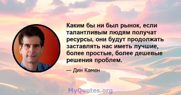 Каким бы ни был рынок, если талантливым людям получат ресурсы, они будут продолжать заставлять нас иметь лучшие, более простые, более дешевые решения проблем.