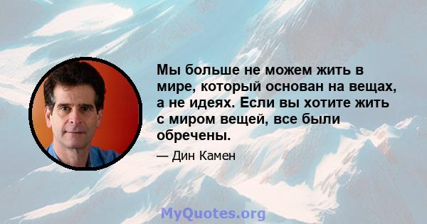 Мы больше не можем жить в мире, который основан на вещах, а не идеях. Если вы хотите жить с миром вещей, все были обречены.