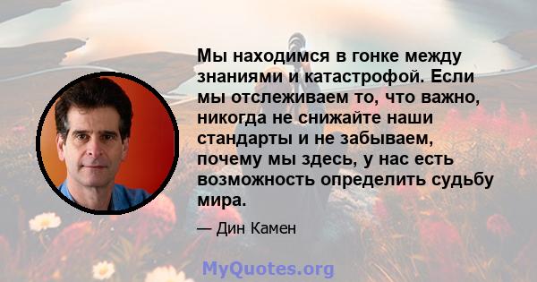 Мы находимся в гонке между знаниями и катастрофой. Если мы отслеживаем то, что важно, никогда не снижайте наши стандарты и не забываем, почему мы здесь, у нас есть возможность определить судьбу мира.