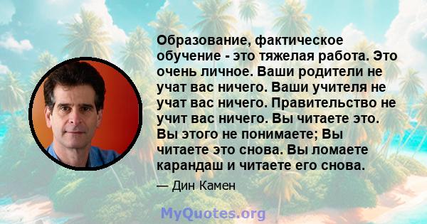 Образование, фактическое обучение - это тяжелая работа. Это очень личное. Ваши родители не учат вас ничего. Ваши учителя не учат вас ничего. Правительство не учит вас ничего. Вы читаете это. Вы этого не понимаете; Вы