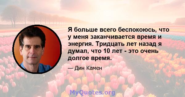 Я больше всего беспокоюсь, что у меня заканчивается время и энергия. Тридцать лет назад я думал, что 10 лет - это очень долгое время.