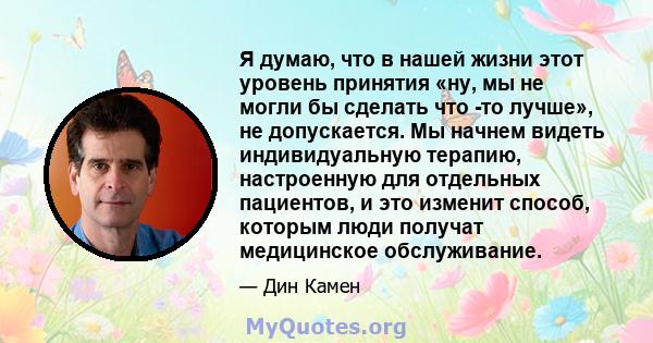 Я думаю, что в нашей жизни этот уровень принятия «ну, мы не могли бы сделать что -то лучше», не допускается. Мы начнем видеть индивидуальную терапию, настроенную для отдельных пациентов, и это изменит способ, которым