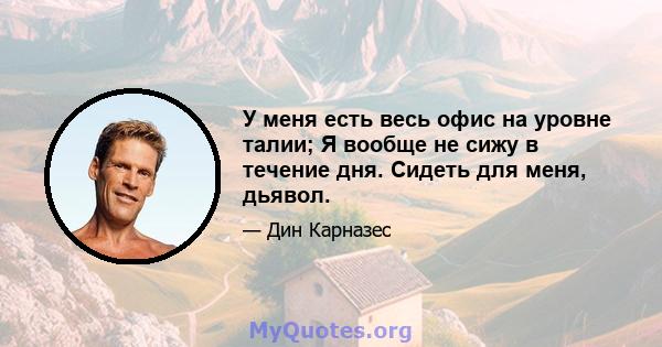 У меня есть весь офис на уровне талии; Я вообще не сижу в течение дня. Сидеть для меня, дьявол.