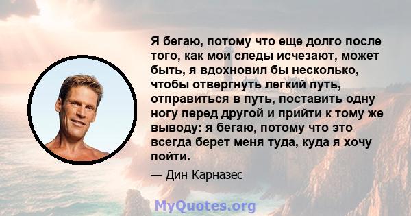 Я бегаю, потому что еще долго после того, как мои следы исчезают, может быть, я вдохновил бы несколько, чтобы отвергнуть легкий путь, отправиться в путь, поставить одну ногу перед другой и прийти к тому же выводу: я