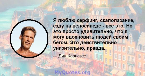 Я люблю серфинг, скалолазание, езду на велосипеде - все это. Но это просто удивительно, что я могу вдохновить людей своим бегом. Это действительно унизительно, правда.