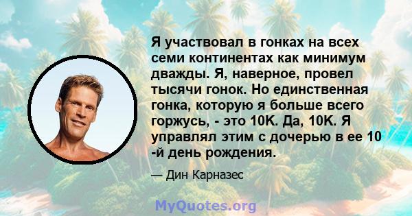 Я участвовал в гонках на всех семи континентах как минимум дважды. Я, наверное, провел тысячи гонок. Но единственная гонка, которую я больше всего горжусь, - это 10K. Да, 10K. Я управлял этим с дочерью в ее 10 -й день