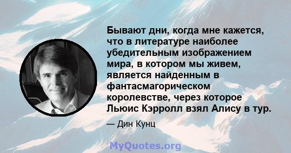 Бывают дни, когда мне кажется, что в литературе наиболее убедительным изображением мира, в котором мы живем, является найденным в фантасмагорическом королевстве, через которое Льюис Кэрролл взял Алису в тур.