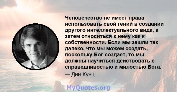 Человечество не имеет права использовать свой гений в создании другого интеллектуального вида, а затем относиться к нему как к собственности. Если мы зашли так далеко, что мы можем создать, поскольку Бог создает, то мы