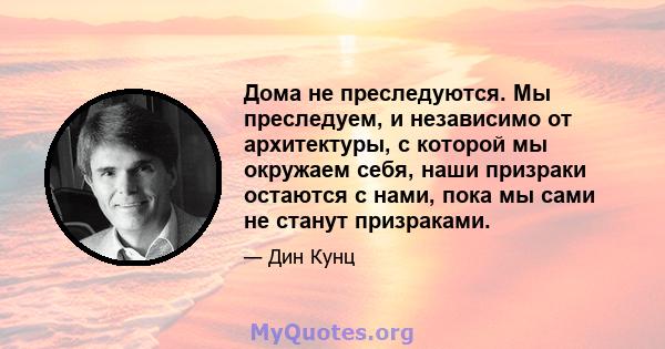 Дома не преследуются. Мы преследуем, и независимо от архитектуры, с которой мы окружаем себя, наши призраки остаются с нами, пока мы сами не станут призраками.