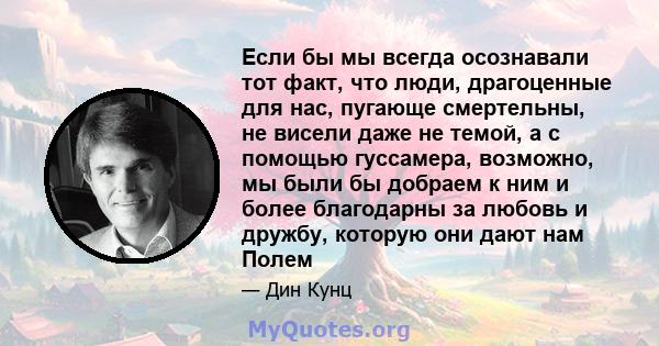 Если бы мы всегда осознавали тот факт, что люди, драгоценные для нас, пугающе смертельны, не висели даже не темой, а с помощью гуссамера, возможно, мы были бы добраем к ним и более благодарны за любовь и дружбу, которую 