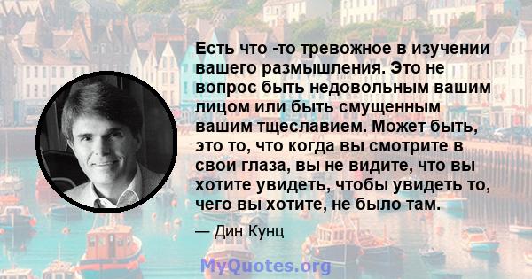 Есть что -то тревожное в изучении вашего размышления. Это не вопрос быть недовольным вашим лицом или быть смущенным вашим тщеславием. Может быть, это то, что когда вы смотрите в свои глаза, вы не видите, что вы хотите