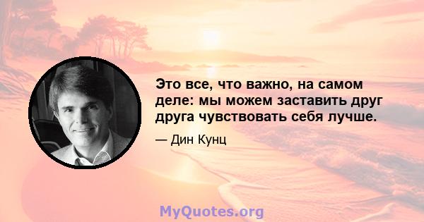 Это все, что важно, на самом деле: мы можем заставить друг друга чувствовать себя лучше.