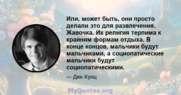 Или, может быть, они просто делали это для развлечения. Жавочка. Их религия терпима к крайним формам отдыха. В конце концов, мальчики будут мальчиками, а социопатические мальчики будут социопатическими.