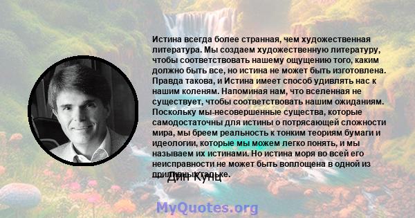 Истина всегда более странная, чем художественная литература. Мы создаем художественную литературу, чтобы соответствовать нашему ощущению того, каким должно быть все, но истина не может быть изготовлена. Правда такова, и 