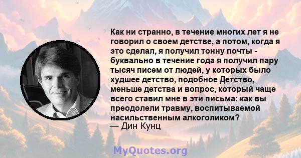 Как ни странно, в течение многих лет я не говорил о своем детстве, а потом, когда я это сделал, я получил тонну почты - буквально в течение года я получил пару тысяч писем от людей, у которых было худшее детство,