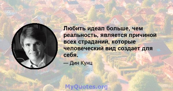 Любить идеал больше, чем реальность, является причиной всех страданий, которые человеческий вид создает для себя.