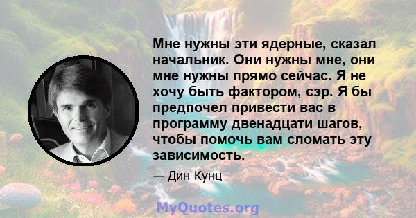 Мне нужны эти ядерные, сказал начальник. Они нужны мне, они мне нужны прямо сейчас. Я не хочу быть фактором, сэр. Я бы предпочел привести вас в программу двенадцати шагов, чтобы помочь вам сломать эту зависимость.