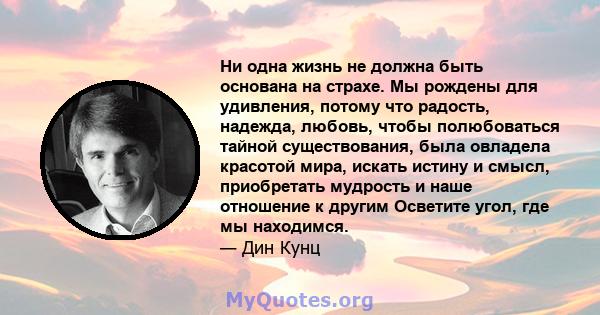 Ни одна жизнь не должна быть основана на страхе. Мы рождены для удивления, потому что радость, надежда, любовь, чтобы полюбоваться тайной существования, была овладела красотой мира, искать истину и смысл, приобретать