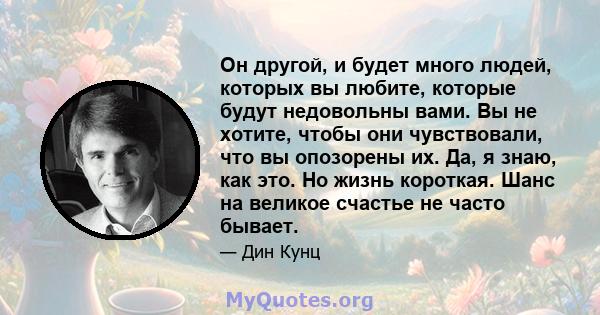 Он другой, и будет много людей, которых вы любите, которые будут недовольны вами. Вы не хотите, чтобы они чувствовали, что вы опозорены их. Да, я знаю, как это. Но жизнь короткая. Шанс на великое счастье не часто бывает.