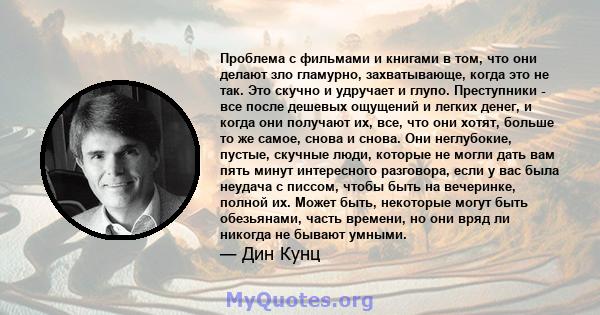 Проблема с фильмами и книгами в том, что они делают зло гламурно, захватывающе, когда это не так. Это скучно и удручает и глупо. Преступники - все после дешевых ощущений и легких денег, и когда они получают их, все, что 