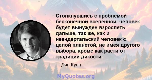 Столкнувшись с проблемой бесконечной вселенной, человек будет вынужден взрослеть дальше, так же, как и неандертальский человек с целой планетой, не имея другого выбора, кроме как расти от традиции дикости.