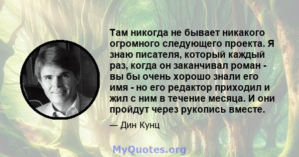 Там никогда не бывает никакого огромного следующего проекта. Я знаю писателя, который каждый раз, когда он заканчивал роман - вы бы очень хорошо знали его имя - но его редактор приходил и жил с ним в течение месяца. И