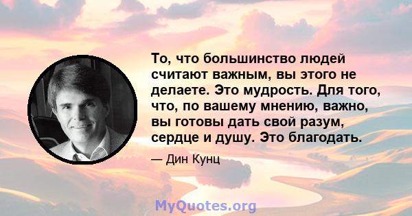 То, что большинство людей считают важным, вы этого не делаете. Это мудрость. Для того, что, по вашему мнению, важно, вы готовы дать свой разум, сердце и душу. Это благодать.