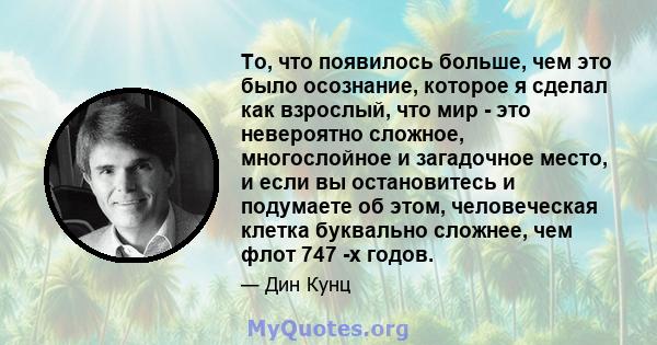 То, что появилось больше, чем это было осознание, которое я сделал как взрослый, что мир - это невероятно сложное, многослойное и загадочное место, и если вы остановитесь и подумаете об этом, человеческая клетка