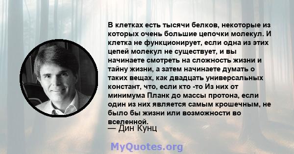 В клетках есть тысячи белков, некоторые из которых очень большие цепочки молекул. И клетка не функционирует, если одна из этих цепей молекул не существует, и вы начинаете смотреть на сложность жизни и тайну жизни, а