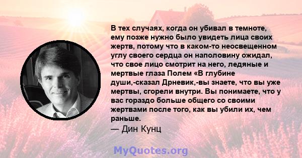 В тех случаях, когда он убивал в темноте, ему позже нужно было увидеть лица своих жертв, потому что в каком-то неосвещенном углу своего сердца он наполовину ожидал, что свое лицо смотрит на него, ледяные и мертвые глаза 