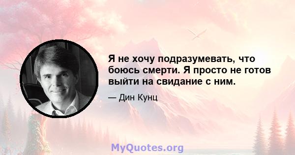 Я не хочу подразумевать, что боюсь смерти. Я просто не готов выйти на свидание с ним.