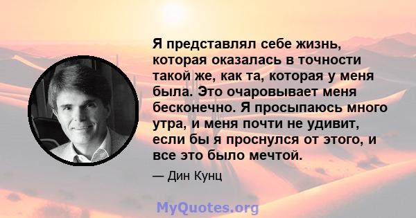 Я представлял себе жизнь, которая оказалась в точности такой же, как та, которая у меня была. Это очаровывает меня бесконечно. Я просыпаюсь много утра, и меня почти не удивит, если бы я проснулся от этого, и все это