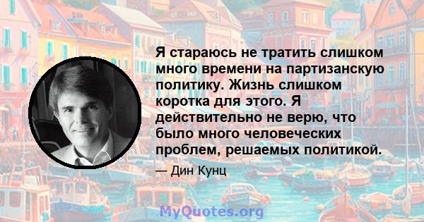 Я стараюсь не тратить слишком много времени на партизанскую политику. Жизнь слишком коротка для этого. Я действительно не верю, что было много человеческих проблем, решаемых политикой.