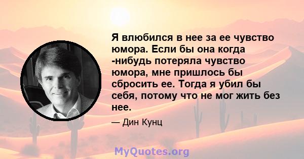 Я влюбился в нее за ее чувство юмора. Если бы она когда -нибудь потеряла чувство юмора, мне пришлось бы сбросить ее. Тогда я убил бы себя, потому что не мог жить без нее.