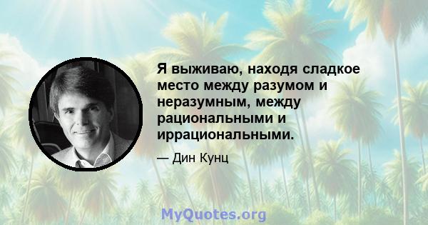 Я выживаю, находя сладкое место между разумом и неразумным, между рациональными и иррациональными.