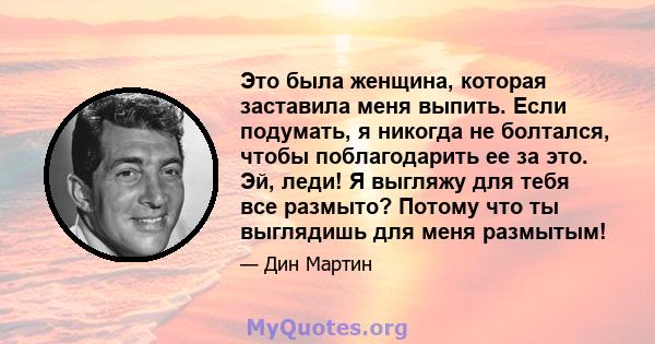 Это была женщина, которая заставила меня выпить. Если подумать, я никогда не болтался, чтобы поблагодарить ее за это. Эй, леди! Я выгляжу для тебя все размыто? Потому что ты выглядишь для меня размытым!