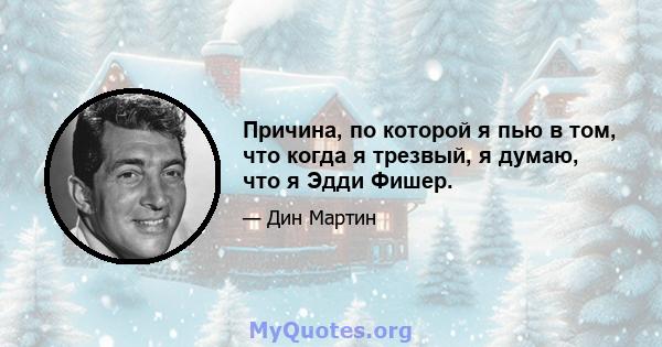 Причина, по которой я пью в том, что когда я трезвый, я думаю, что я Эдди Фишер.