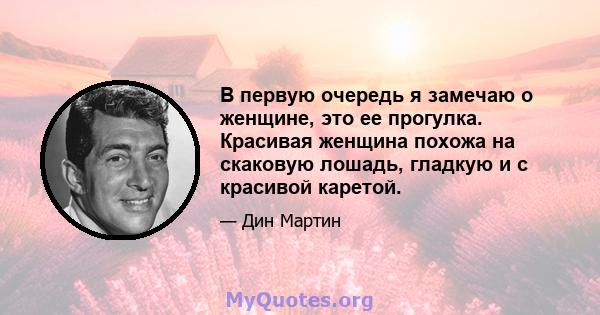 В первую очередь я замечаю о женщине, это ее прогулка. Красивая женщина похожа на скаковую лошадь, гладкую и с красивой каретой.