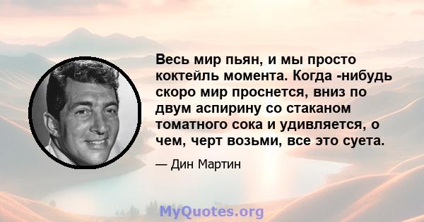 Весь мир пьян, и мы просто коктейль момента. Когда -нибудь скоро мир проснется, вниз по двум аспирину со стаканом томатного сока и удивляется, о чем, черт возьми, все это суета.