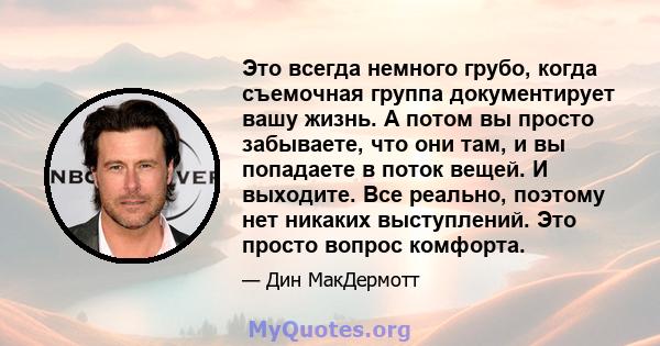 Это всегда немного грубо, когда съемочная группа документирует вашу жизнь. А потом вы просто забываете, что они там, и вы попадаете в поток вещей. И выходите. Все реально, поэтому нет никаких выступлений. Это просто